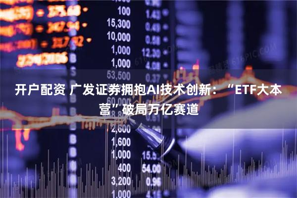 开户配资 广发证券拥抱AI技术创新：“ETF大本营”破局万亿赛道