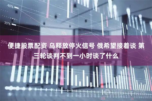 便捷股票配资 乌释放停火信号 俄希望接着谈 第三轮谈判不到一小时谈了什么