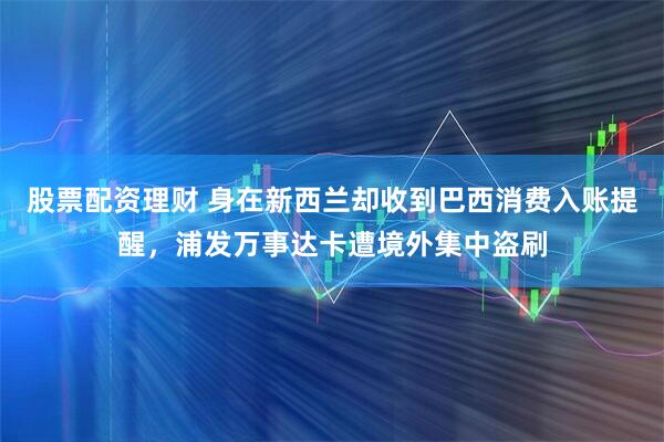 股票配资理财 身在新西兰却收到巴西消费入账提醒，浦发万事达卡遭境外集中盗刷