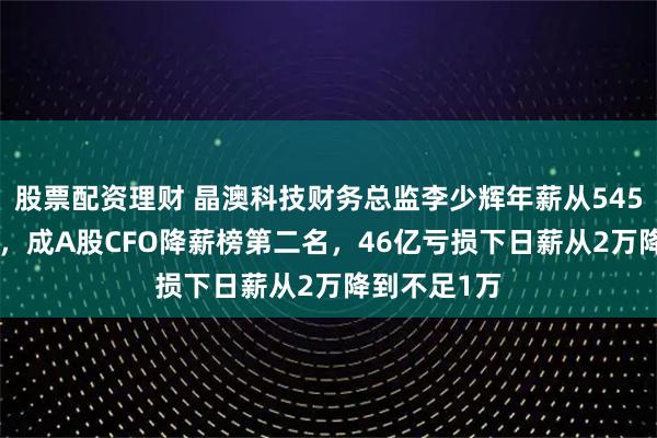 股票配资理财 晶澳科技财务总监李少辉年薪从545万到238万，成A股CFO降薪榜第二名，46亿亏损下日薪从2万降到不足1万