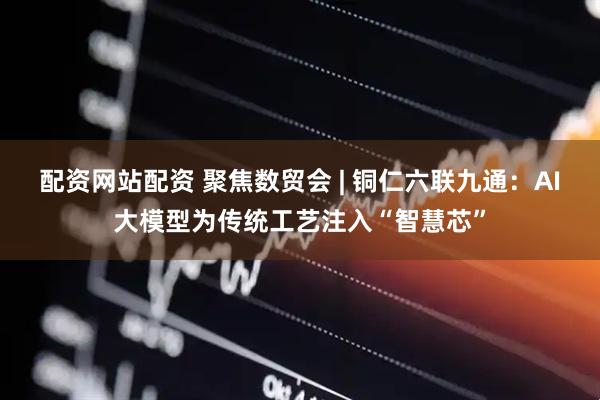 配资网站配资 聚焦数贸会 | 铜仁六联九通：AI大模型为传统工艺注入“智慧芯”