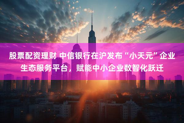 股票配资理财 中信银行在沪发布“小天元”企业生态服务平台，赋能中小企业数智化跃迁