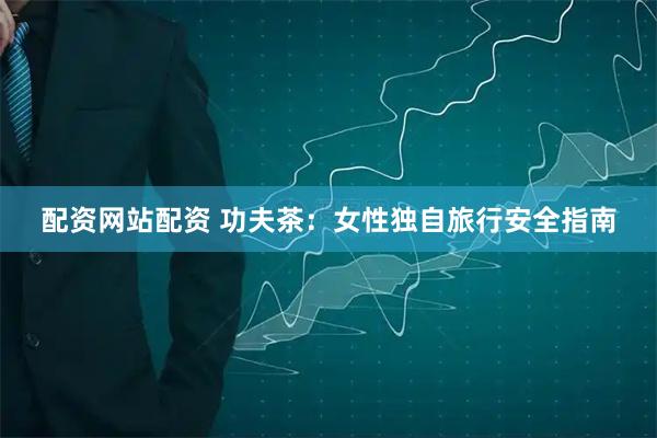 配资网站配资 功夫茶：女性独自旅行安全指南