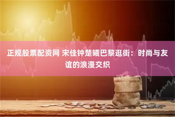 正规股票配资网 宋佳钟楚曦巴黎逛街：时尚与友谊的浪漫交织