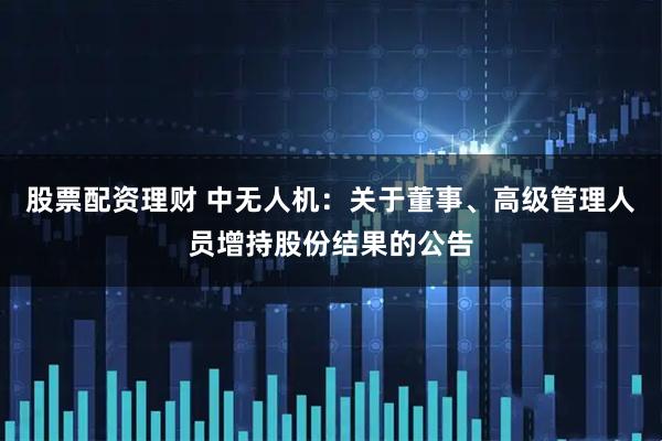 股票配资理财 中无人机：关于董事、高级管理人员增持股份结果的公告